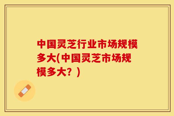 中国灵芝行业市场规模多大(中国灵芝市场规模多大？)