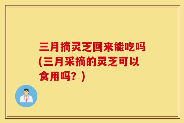 三月摘灵芝回来能吃吗(三月采摘的灵芝可以食用吗？)