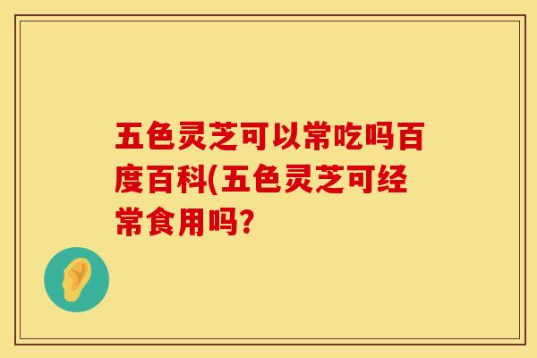 五色灵芝可以常吃吗百度百科(五色灵芝可经常食用吗？