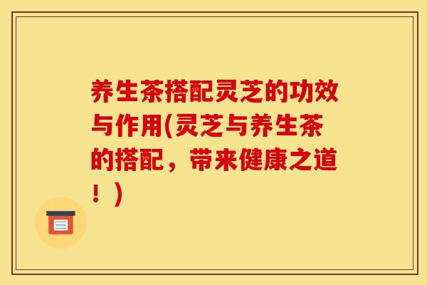 养生茶搭配灵芝的功效与作用(灵芝与养生茶的搭配，带来健康之道！)