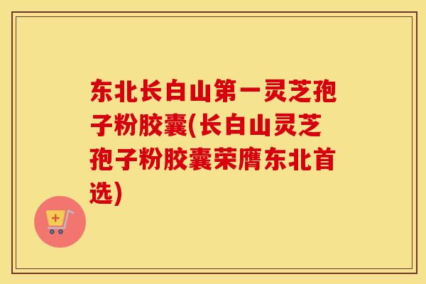 东北长白山第一灵芝孢子粉胶囊(长白山灵芝孢子粉胶囊荣膺东北首选) 东北长白山第一灵芝孢子粉胶囊(长白山灵芝孢子粉胶囊荣膺东北首选)