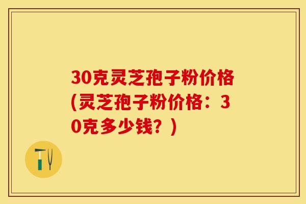 30克灵芝孢子粉价格(灵芝孢子粉价格：30克多少钱？)