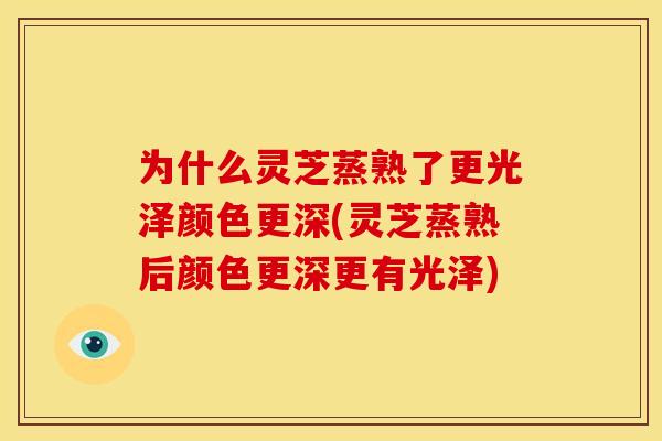 为什么灵芝蒸熟了更光泽颜色更深(灵芝蒸熟后颜色更深更有光泽)