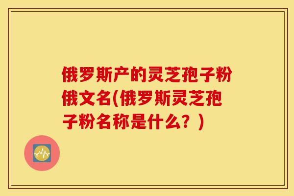 俄罗斯产的灵芝孢子粉俄文名(俄罗斯灵芝孢子粉名称是什么？)
