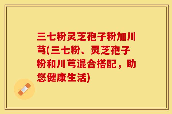 三七粉灵芝孢子粉加川芎(三七粉、灵芝孢子粉和川芎混合搭配，助您健康生活)