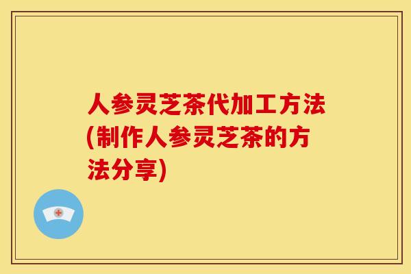 人参灵芝茶代加工方法(制作人参灵芝茶的方法分享)
