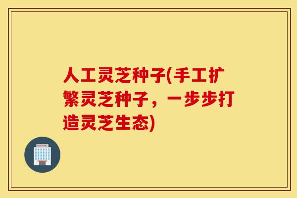 人工灵芝种子(手工扩繁灵芝种子，一步步打造灵芝生态)