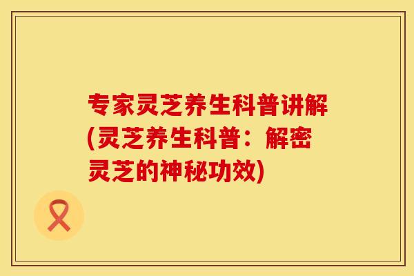 专家灵芝养生科普讲解(灵芝养生科普：解密灵芝的神秘功效)