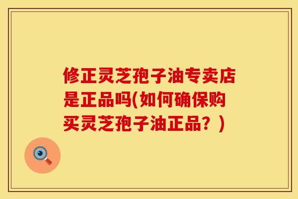 修正灵芝孢子油专卖店是正品吗(如何确保购买灵芝孢子油正品？)
