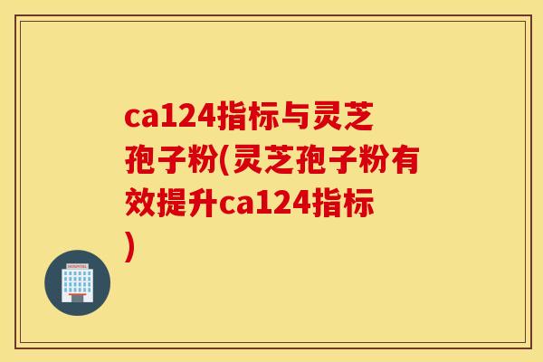 ca124指标与灵芝孢子粉(灵芝孢子粉有效提升ca124指标)