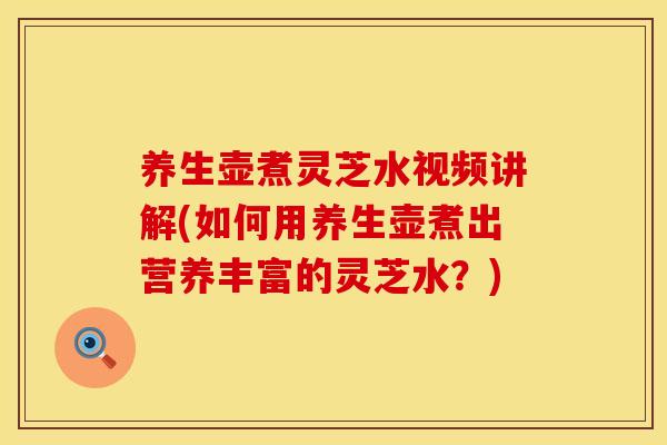 养生壶煮灵芝水视频讲解(如何用养生壶煮出营养丰富的灵芝水？)