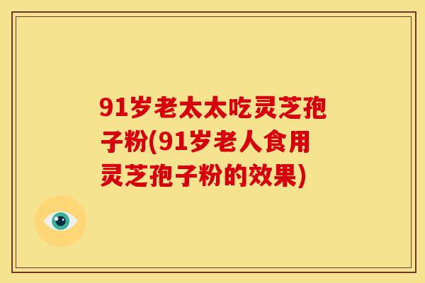 91岁老太太吃灵芝孢子粉(91岁老人食用灵芝孢子粉的效果)