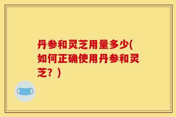 丹参和灵芝用量多少(如何正确使用丹参和灵芝？)