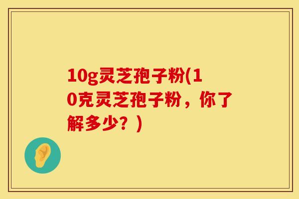 10g灵芝孢子粉(10克灵芝孢子粉，你了解多少？)