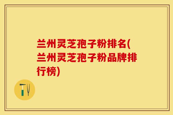 兰州灵芝孢子粉排名(兰州灵芝孢子粉品牌排行榜)