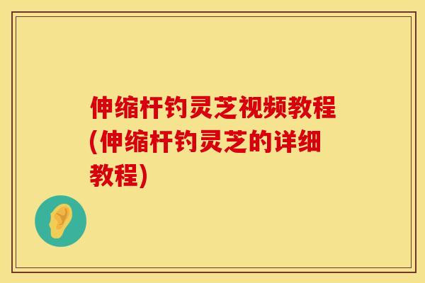 伸缩杆钓灵芝视频教程(伸缩杆钓灵芝的详细教程)