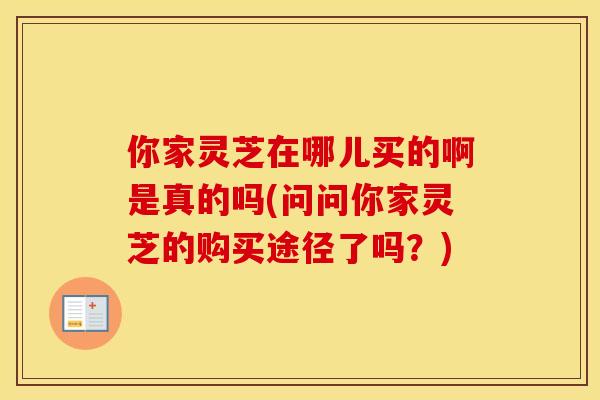 你家灵芝在哪儿买的啊是真的吗(问问你家灵芝的购买途径了吗？)
