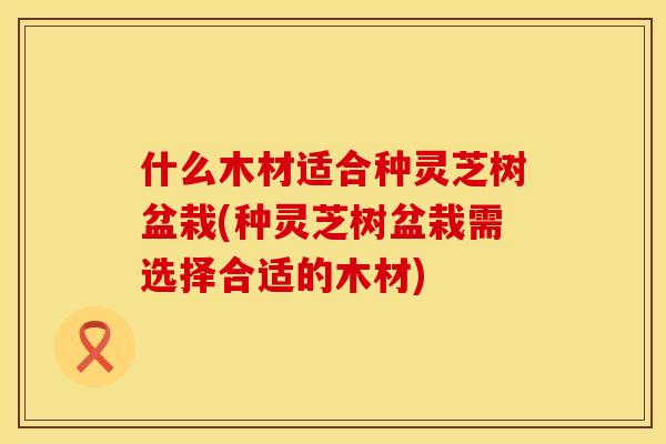 什么木材适合种灵芝树盆栽(种灵芝树盆栽需选择合适的木材)