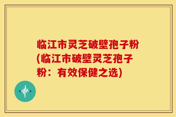 临江市灵芝破壁孢子粉(临江市破壁灵芝孢子粉：有效保健之选)