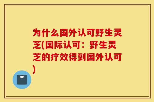 为什么国外认可野生灵芝(国际认可:野生灵芝的疗效得到国外认可) 为什么国外认可野生灵芝(国际认可:野生灵芝的疗效得到国外认可)