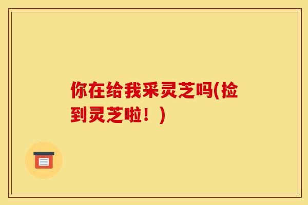 你在给我采灵芝吗(捡到灵芝啦！)