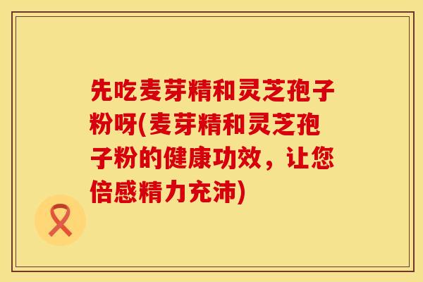先吃麦芽精和灵芝孢子粉呀(麦芽精和灵芝孢子粉的健康功效，让您倍感精力充沛)