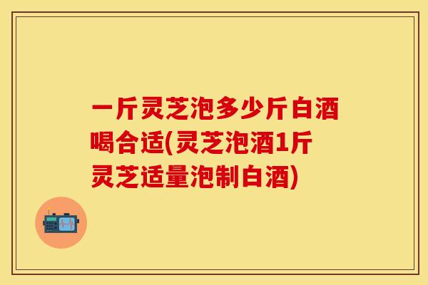 一斤灵芝泡多少斤白酒喝合适(灵芝泡酒1斤灵芝适量泡制白酒) 一斤灵芝泡多少斤白酒喝合适(灵芝泡酒1斤灵芝适量泡制白酒)