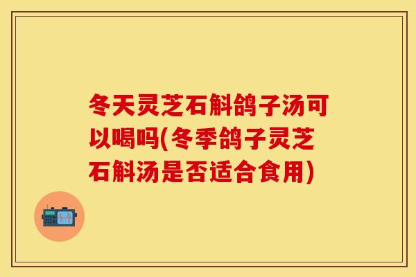 冬天灵芝石斛鸽子汤可以喝吗(冬季鸽子灵芝石斛汤是否适合食用)