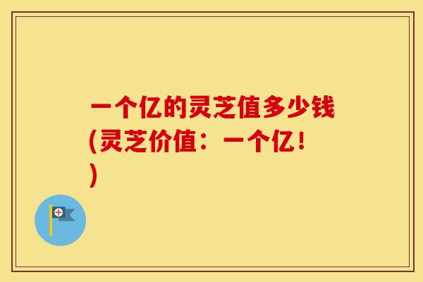 一个亿的灵芝值多少钱(灵芝价值：一个亿！)
