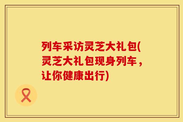 列车采访灵芝大礼包(灵芝大礼包现身列车,让你健康出行) 列车采访灵芝大礼包(灵芝大礼包现身列车,让你健康出行)