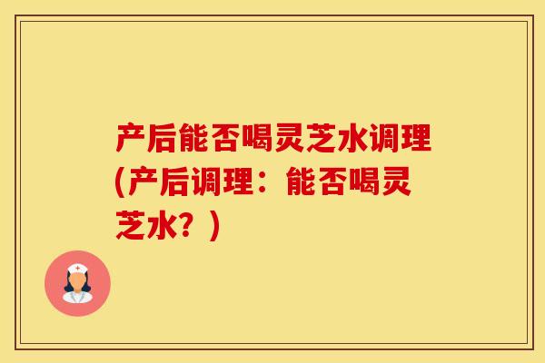 产后能否喝灵芝水调理(产后调理：能否喝灵芝水？)