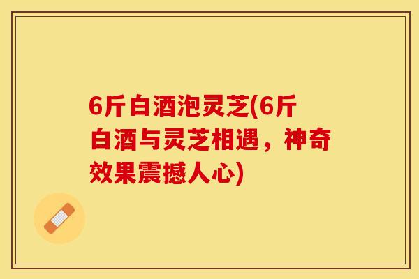 6斤白酒泡灵芝(6斤白酒与灵芝相遇，神奇效果震撼人心)
