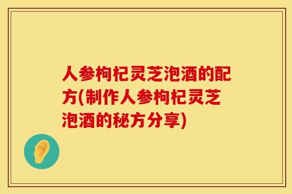 人参枸杞灵芝泡酒的配方(制作人参枸杞灵芝泡酒的秘方分享)