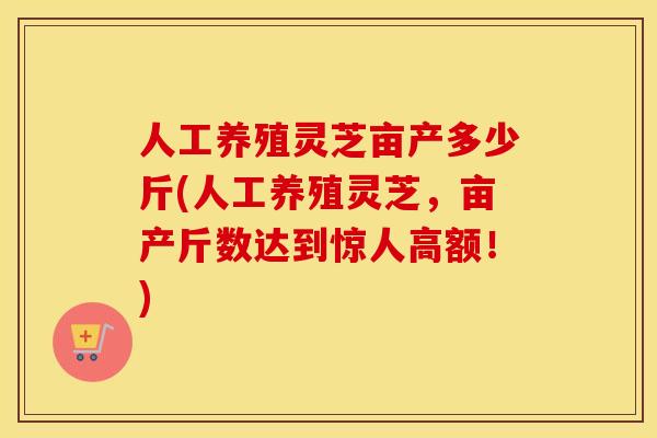 人工养殖灵芝亩产多少斤(人工养殖灵芝,亩产斤数达到惊人高额!) 人工养殖灵芝亩产多少斤(人工养殖灵芝,亩产斤数达到惊人高额!)