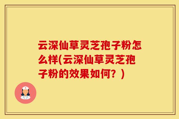 云深仙草灵芝孢子粉怎么样(云深仙草灵芝孢子粉的效果如何？)