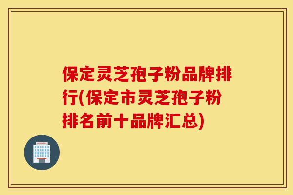 保定灵芝孢子粉品牌排行(保定市灵芝孢子粉排名前十品牌汇总)