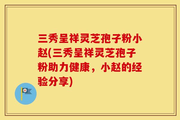 三秀呈祥灵芝孢子粉小赵(三秀呈祥灵芝孢子粉助力健康，小赵的经验分享)