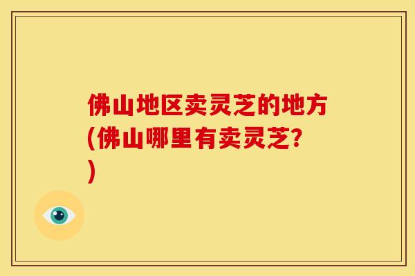 佛山地区卖灵芝的地方(佛山哪里有卖灵芝？)