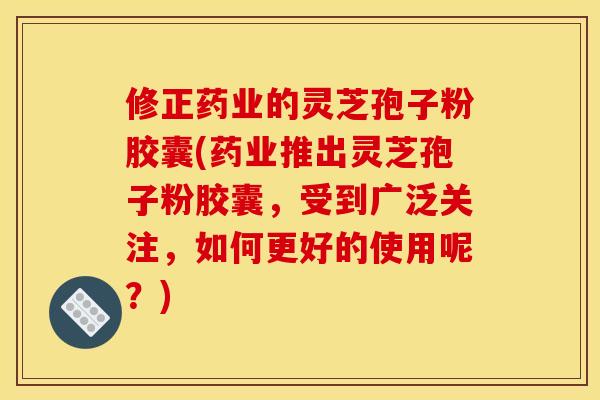 修正药业的灵芝孢子粉胶囊(药业推出灵芝孢子粉胶囊，受到广泛关注，如何更好的使用呢？)