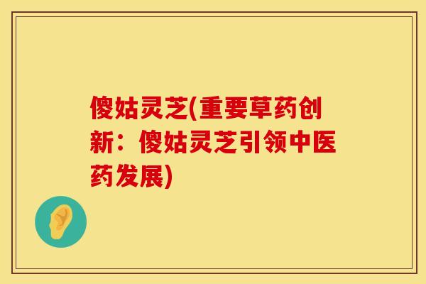 傻姑灵芝(重要草药创新：傻姑灵芝引领中医药发展)