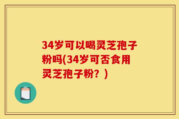 34岁可以喝灵芝孢子粉吗(34岁可否食用灵芝孢子粉？)
