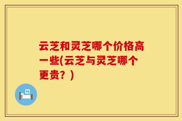 云芝和灵芝哪个价格高一些(云芝与灵芝哪个更贵？)