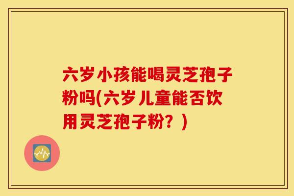 六岁小孩能喝灵芝孢子粉吗(六岁儿童能否饮用灵芝孢子粉？)