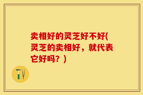 卖相好的灵芝好不好(灵芝的卖相好，就代表它好吗？)