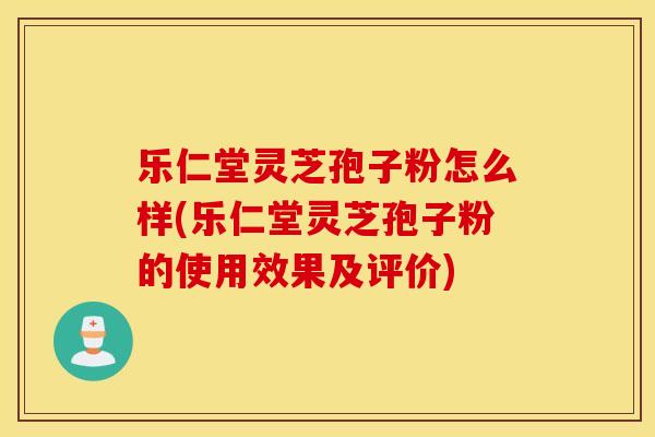 乐仁堂灵芝孢子粉怎么样(乐仁堂灵芝孢子粉的使用效果及评价) 乐仁堂灵芝孢子粉怎么样(乐仁堂灵芝孢子粉的使用效果及评价)
