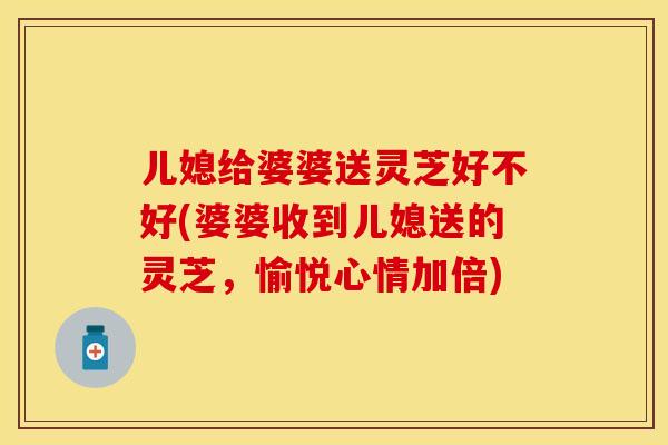 儿媳给婆婆送灵芝好不好(婆婆收到儿媳送的灵芝，愉悦心情加倍)