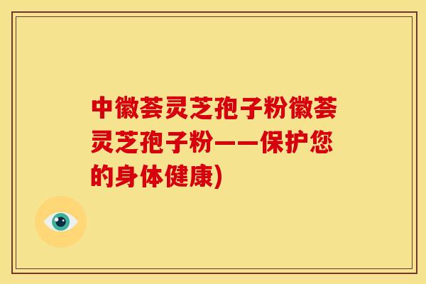 中徽荟灵芝孢子粉徽荟灵芝孢子粉——保护您的身体健康)