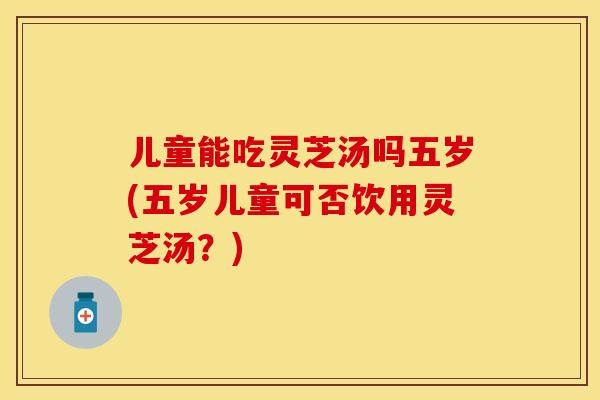 儿童能吃灵芝汤吗五岁(五岁儿童可否饮用灵芝汤？)