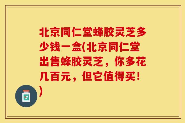 北京同仁堂蜂胶灵芝多少钱一盒(北京同仁堂出售蜂胶灵芝，你多花几百元，但它值得买！)