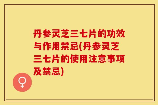丹参灵芝三七片的功效与作用禁忌(丹参灵芝三七片的使用注意事项及禁忌)